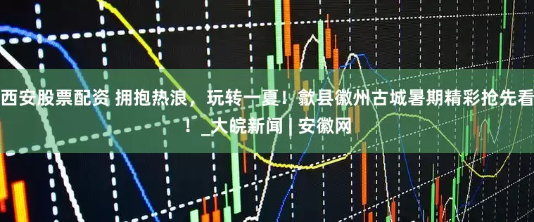 西安股票配资 拥抱热浪，玩转一夏！歙县徽州古城暑期精彩抢先看！_大皖新闻 | 安徽网