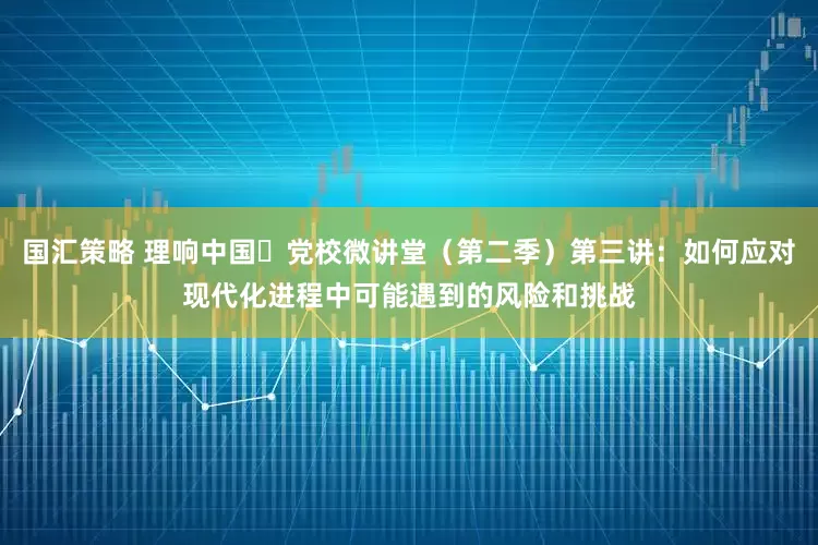 国汇策略 理响中国・党校微讲堂（第二季）第三讲：如何应对现代化进程中可能遇到的风险和挑战