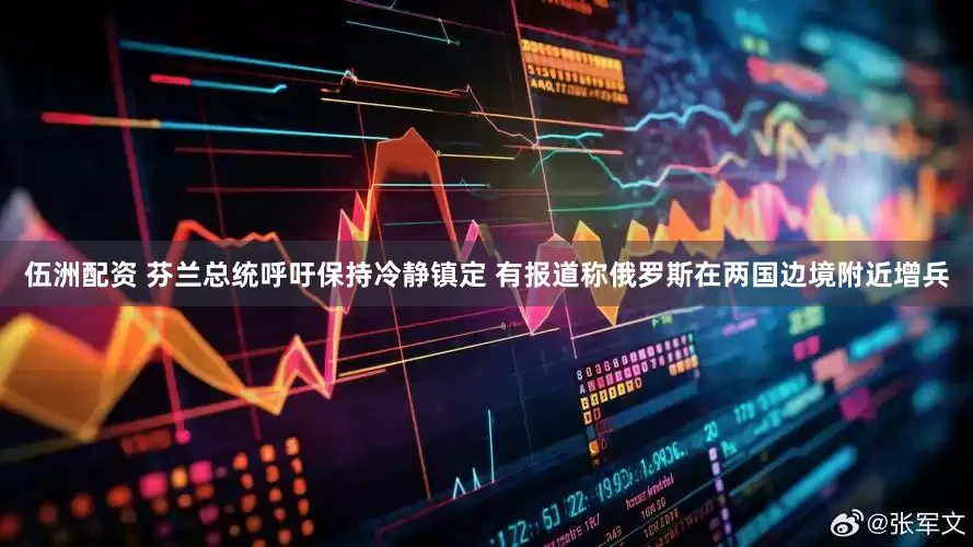 伍洲配资 芬兰总统呼吁保持冷静镇定 有报道称俄罗斯在两国边境附近增兵