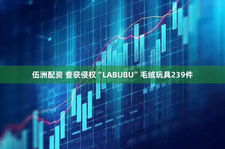 伍洲配资 查获侵权“LABUBU”毛绒玩具239件
