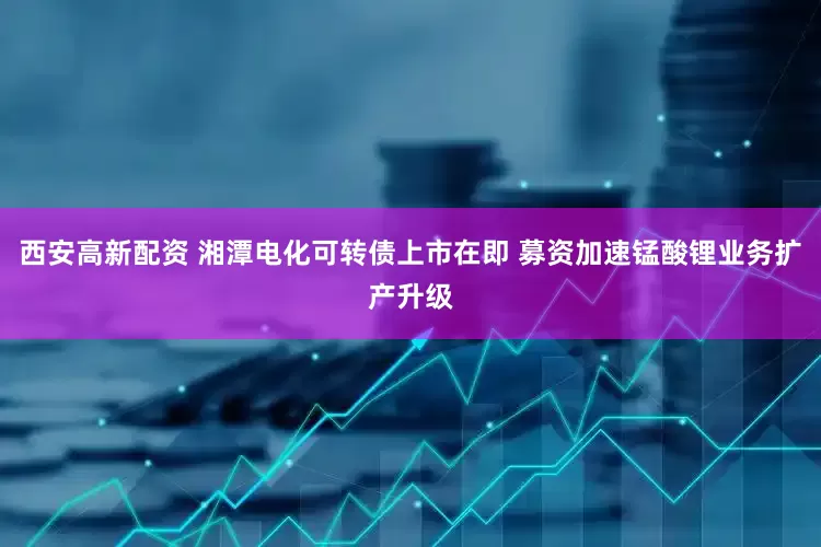 西安高新配资 湘潭电化可转债上市在即 募资加速锰酸锂业务扩产升级