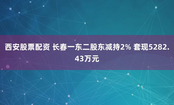 西安股票配资 长春一东二股东减持2% 套现5282.43万元