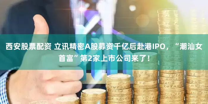 西安股票配资 立讯精密A股募资千亿后赴港IPO，“潮汕女首富”第2家上市公司来了！