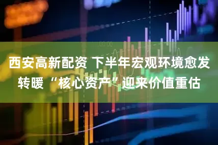 西安高新配资 下半年宏观环境愈发转暖 “核心资产”迎来价值重估