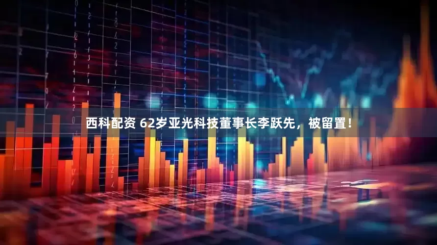 西科配资 62岁亚光科技董事长李跃先，被留置！