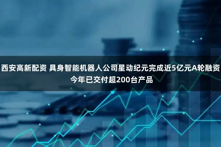 西安高新配资 具身智能机器人公司星动纪元完成近5亿元A轮融资 今年已交付超200台产品