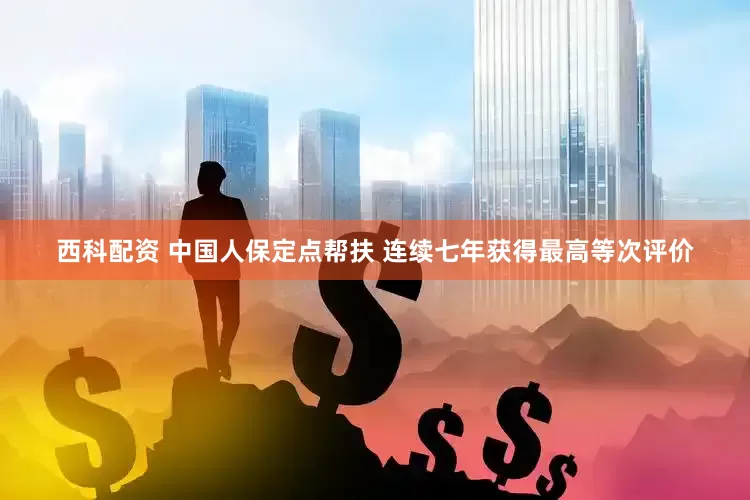 西科配资 中国人保定点帮扶 连续七年获得最高等次评价