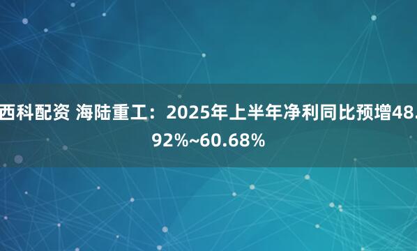西科配资 海陆重工：2025年上半年净利同比预增48.92%~60.68%