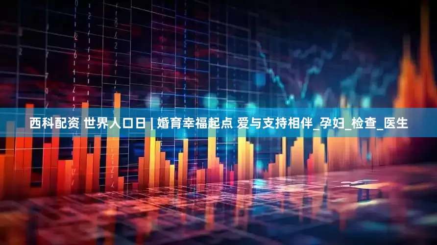 西科配资 世界人口日 | 婚育幸福起点 爱与支持相伴_孕妇_检查_医生