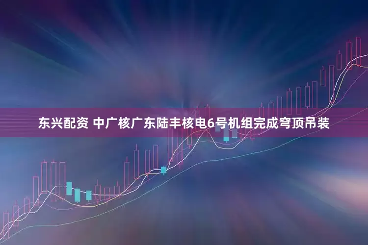 东兴配资 中广核广东陆丰核电6号机组完成穹顶吊装