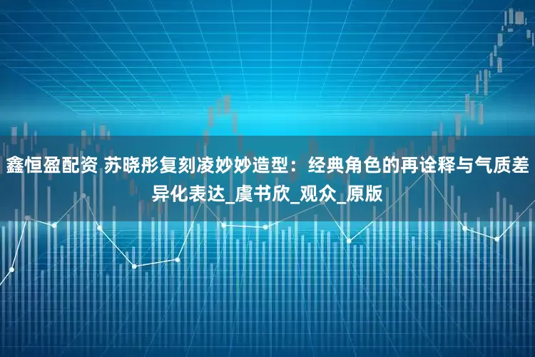 鑫恒盈配资 苏晓彤复刻凌妙妙造型：经典角色的再诠释与气质差异化表达_虞书欣_观众_原版