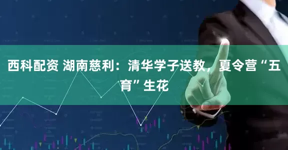 西科配资 湖南慈利：清华学子送教，夏令营“五育”生花