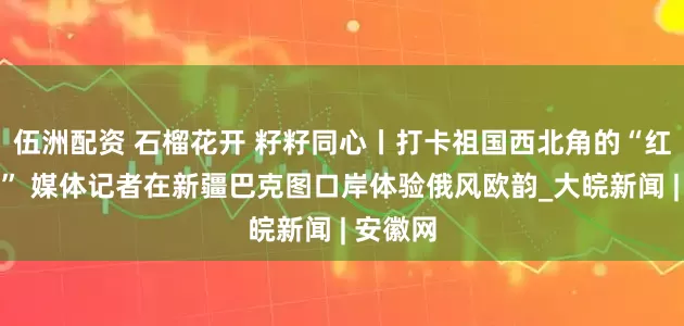 伍洲配资 石榴花开 籽籽同心丨打卡祖国西北角的“红色国门” 媒体记者在新疆巴克图口岸体验俄风欧韵_大皖新闻 | 安徽网
