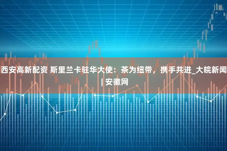 西安高新配资 斯里兰卡驻华大使：茶为纽带，携手共进_大皖新闻 | 安徽网