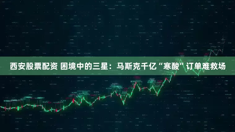 西安股票配资 困境中的三星：马斯克千亿“寒酸”订单难救场