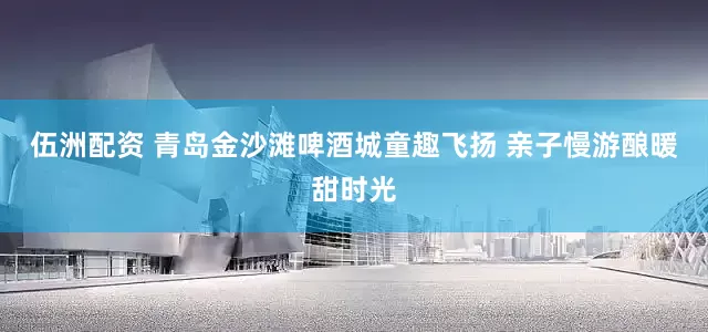 伍洲配资 青岛金沙滩啤酒城童趣飞扬 亲子慢游酿暖甜时光