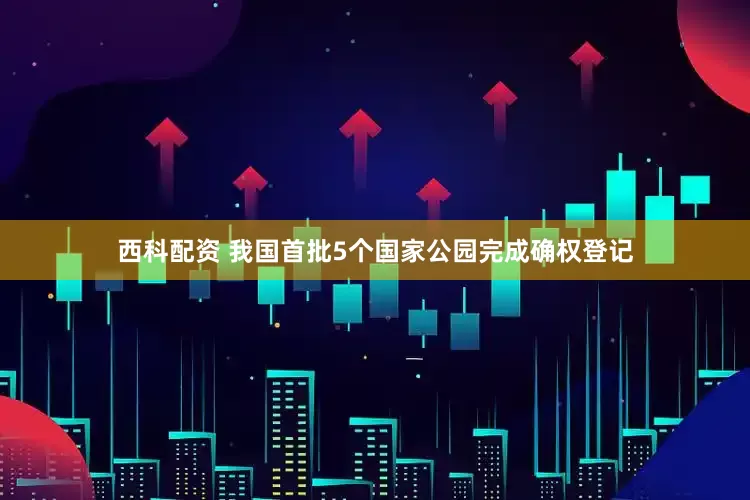西科配资 我国首批5个国家公园完成确权登记